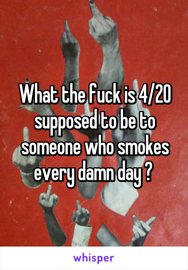 What the fuck is 4/20 supposed to be to someone who smokes every damn day ? 