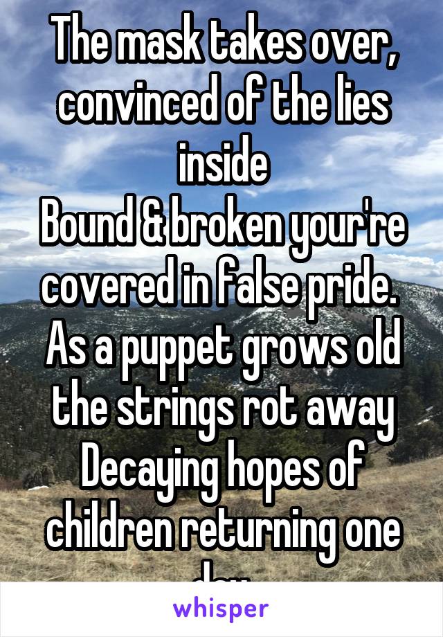 The mask takes over, convinced of the lies inside
Bound & broken your're covered in false pride. 
As a puppet grows old the strings rot away
Decaying hopes of children returning one day.