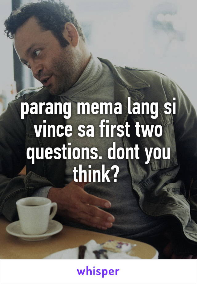 parang mema lang si vince sa first two questions. dont you think? 