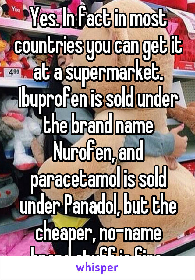 Yes. In fact in most countries you can get it at a supermarket. Ibuprofen is sold under the brand name Nurofen, and paracetamol is sold under Panadol, but the cheaper, no-name brand stuff is fine.