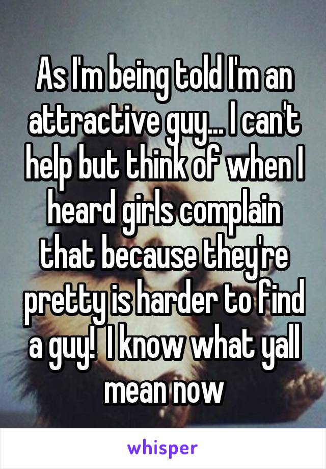 As I'm being told I'm an attractive guy... I can't help but think of when I heard girls complain that because they're pretty is harder to find a guy!  I know what yall mean now