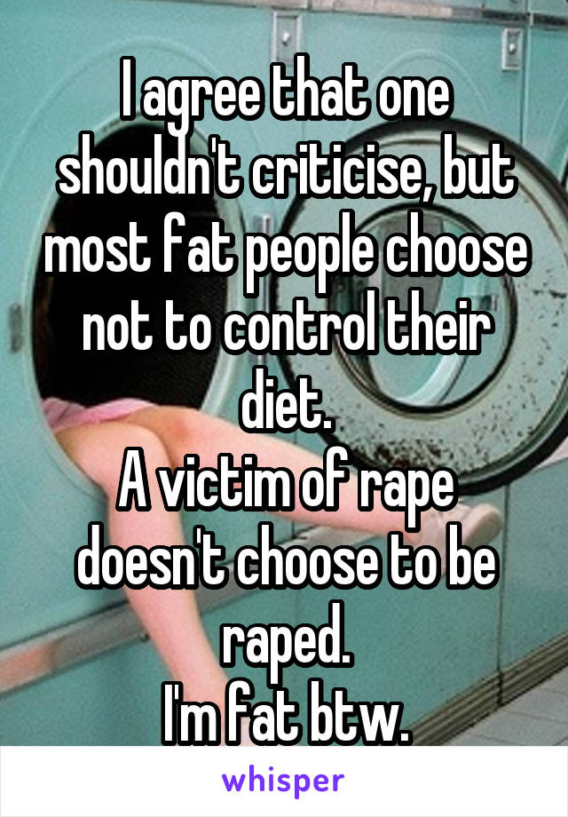 I agree that one shouldn't criticise, but most fat people choose not to control their diet.
A victim of rape doesn't choose to be raped.
I'm fat btw.