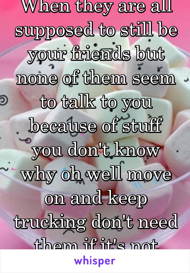When they are all supposed to still be your friends but none of them seem to talk to you because of stuff you don't know why oh well move on and keep trucking don't need them if it's not real!