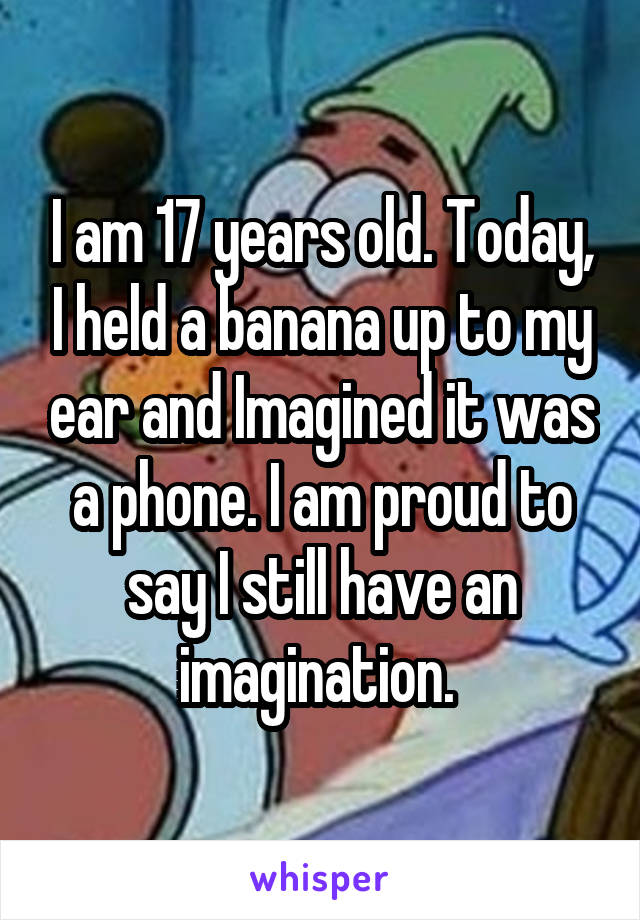 I am 17 years old. Today, I held a banana up to my ear and Imagined it was a phone. I am proud to say I still have an imagination. 