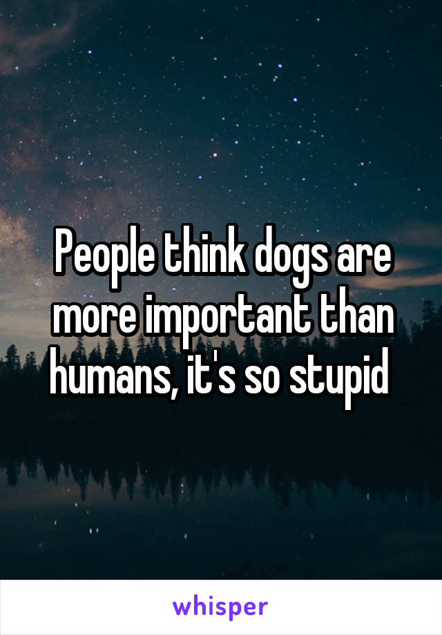 People think dogs are more important than humans, it's so stupid 