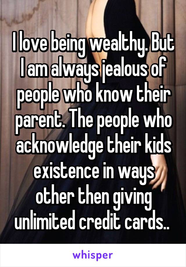 I love being wealthy. But I am always jealous of people who know their parent. The people who acknowledge their kids existence in ways other then giving unlimited credit cards.. 
