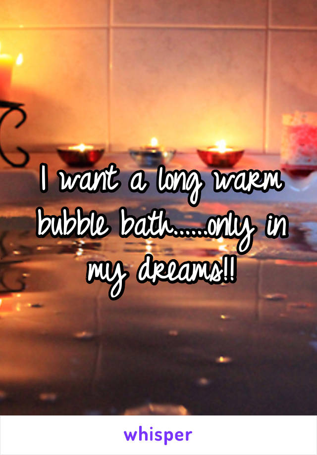 I want a long warm bubble bath......only in my dreams!!