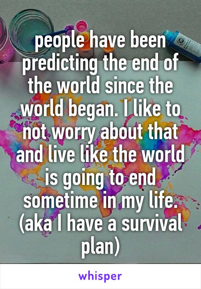 people have been predicting the end of the world since the world began. I like to not worry about that and live like the world is going to end sometime in my life. (aka I have a survival plan)