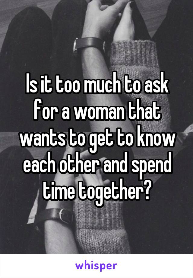 Is it too much to ask for a woman that wants to get to know each other and spend time together?