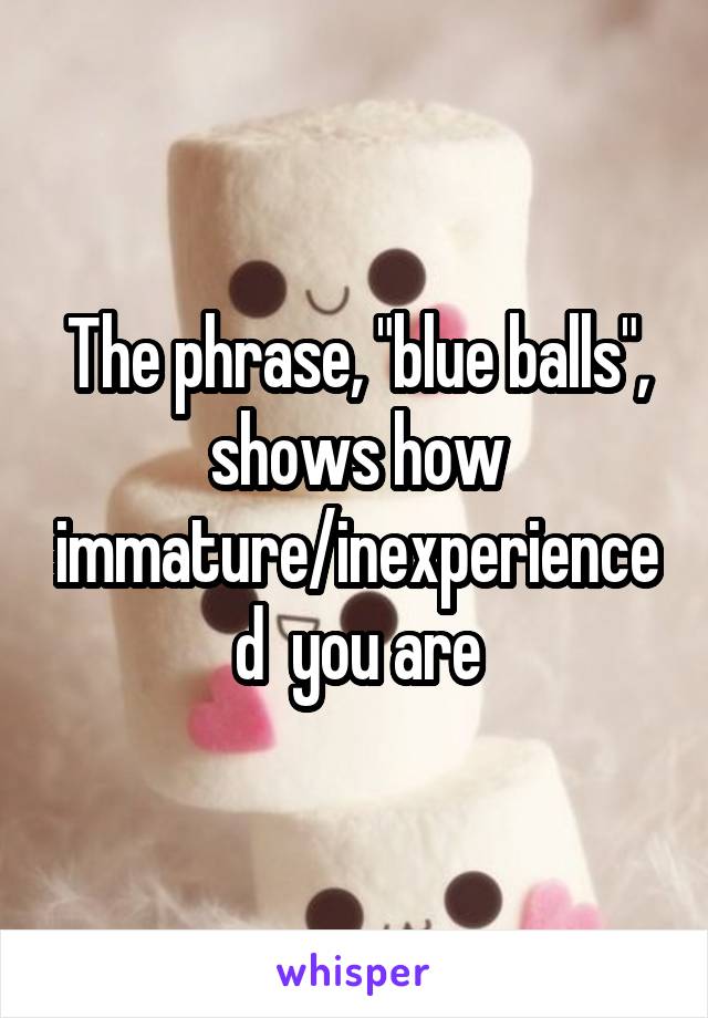 The phrase, "blue balls", shows how immature/inexperienced  you are
