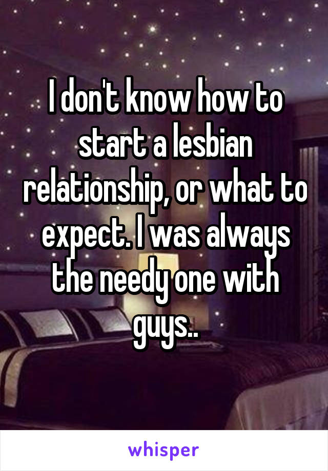 I don't know how to start a lesbian relationship, or what to expect. I was always the needy one with guys..
