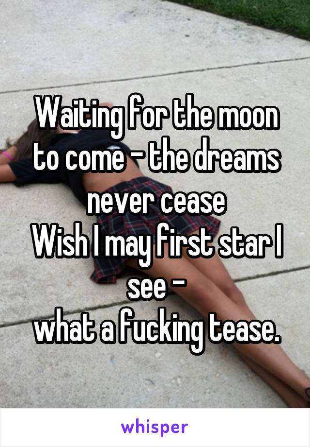 Waiting for the moon to come - the dreams never cease
Wish I may first star I see -
what a fucking tease.