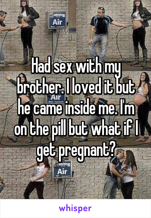 Had sex with my brother. I loved it but he came inside me. I'm on the pill but what if I get pregnant?