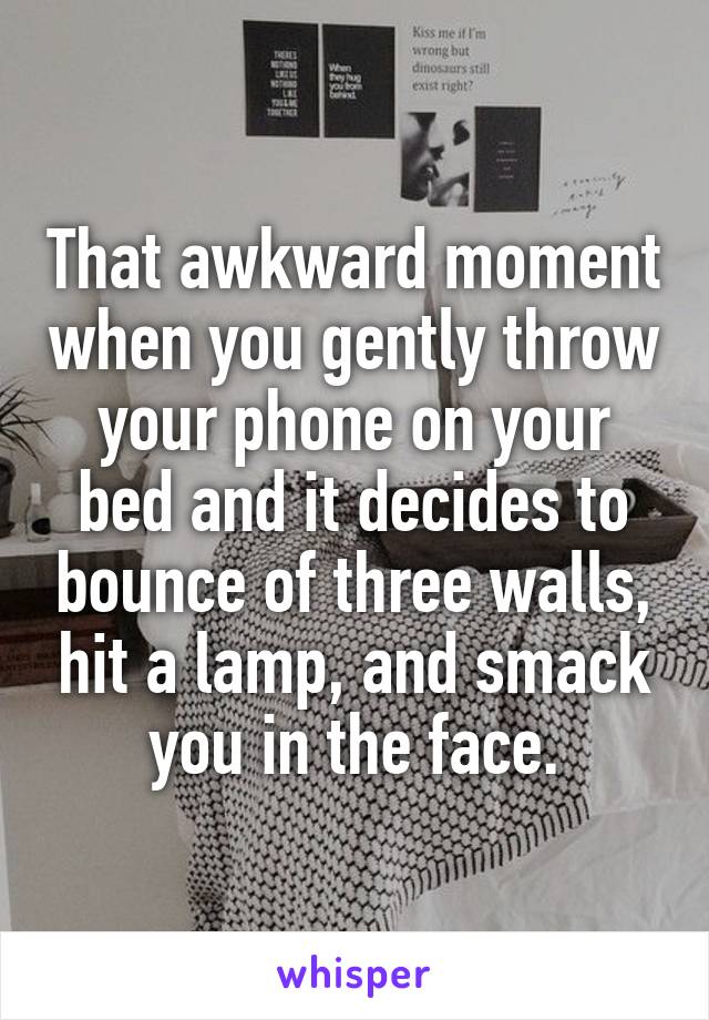 That awkward moment when you gently throw your phone on your bed and it decides to bounce of three walls, hit a lamp, and smack you in the face.