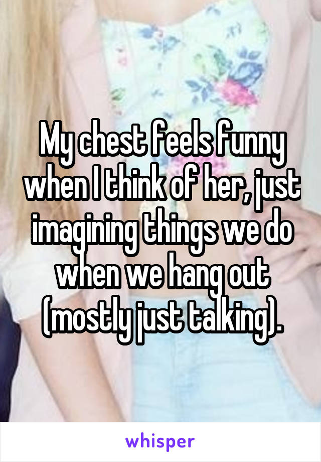 My chest feels funny when I think of her, just imagining things we do when we hang out (mostly just talking).