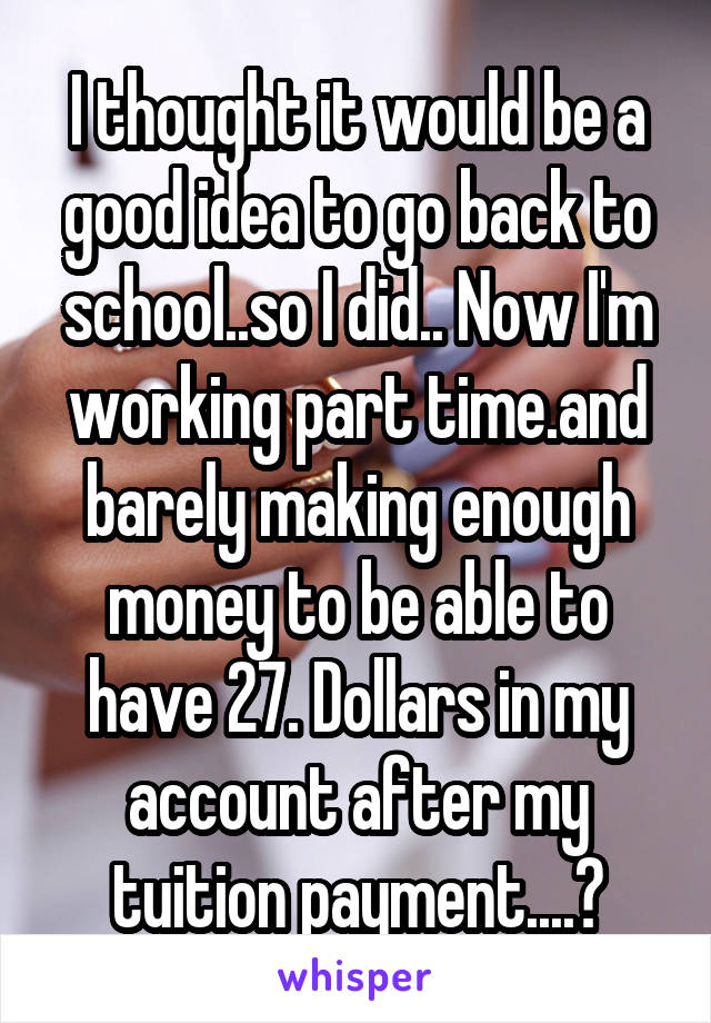 I thought it would be a good idea to go back to school..so I did.. Now I'm working part time.and barely making enough money to be able to have 27. Dollars in my account after my tuition payment....😔