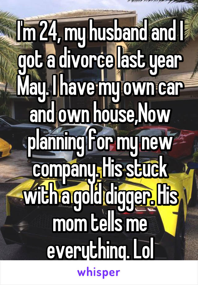 I'm 24, my husband and I got a divorce last year May. I have my own car and own house,Now planning for my new company. His stuck with a gold digger. His mom tells me everything. Lol