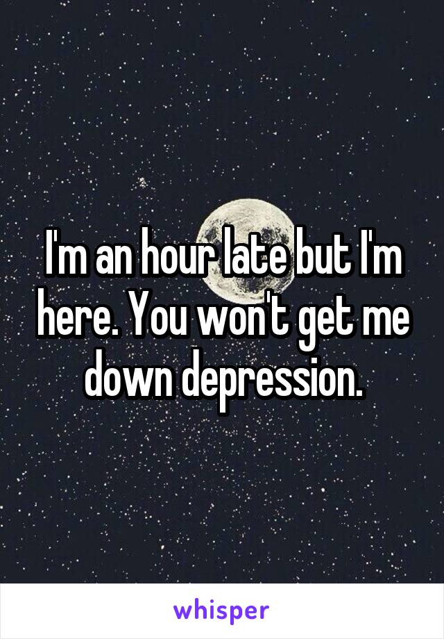 I'm an hour late but I'm here. You won't get me down depression.