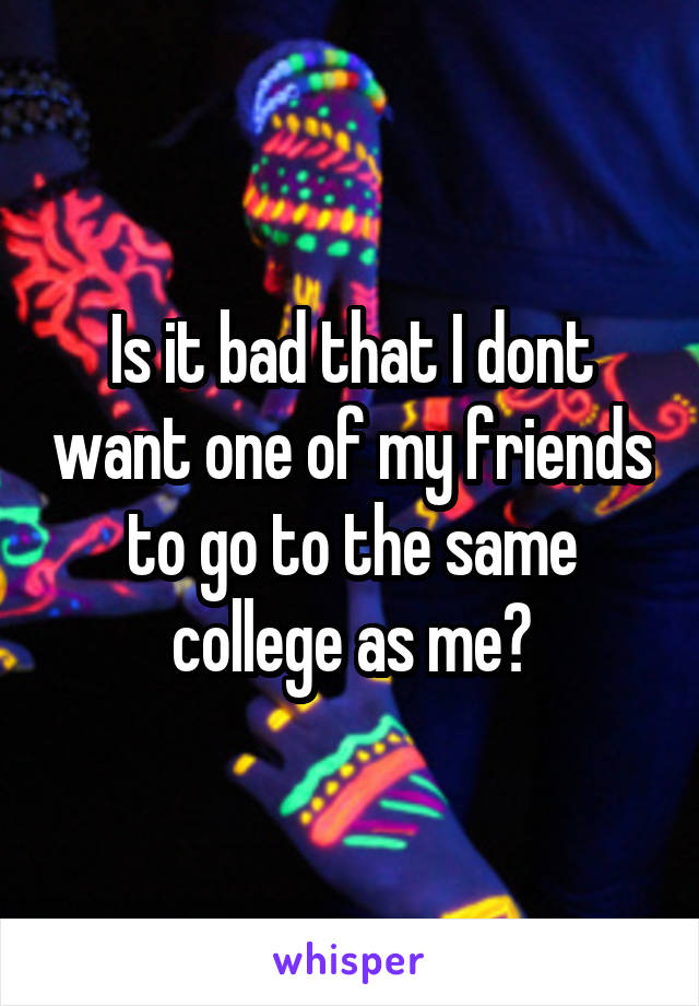 Is it bad that I dont want one of my friends to go to the same college as me?