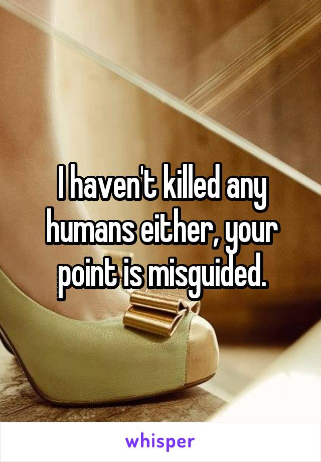 I haven't killed any humans either, your point is misguided.