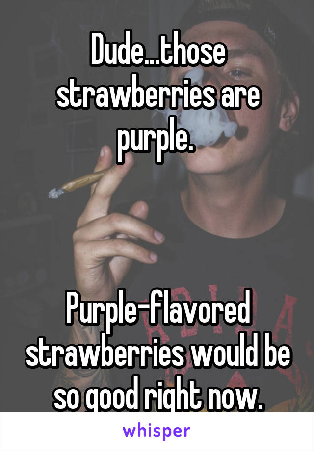 Dude...those strawberries are purple. 
  
  
  
Purple-flavored strawberries would be so good right now.