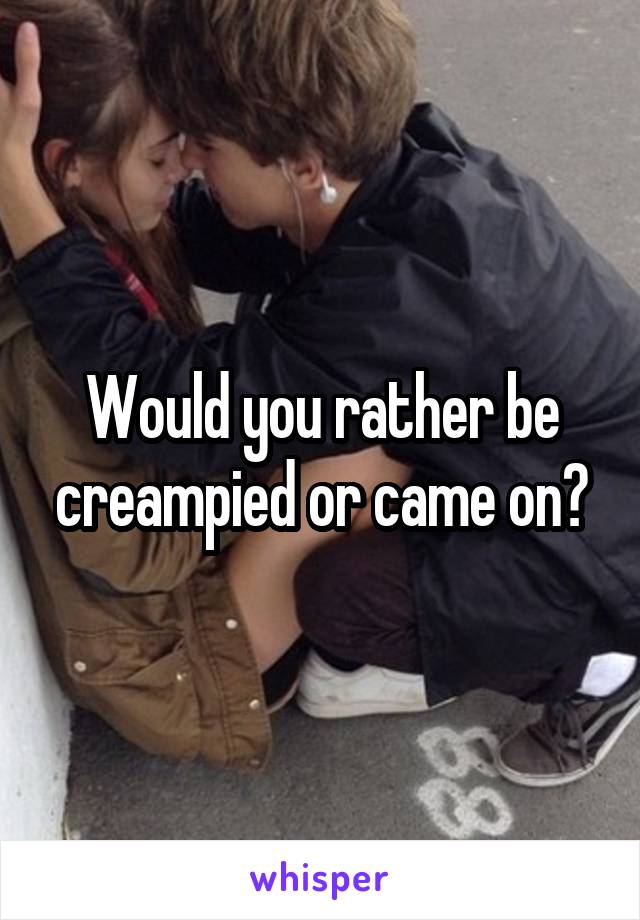 Would you rather be creampied or came on?