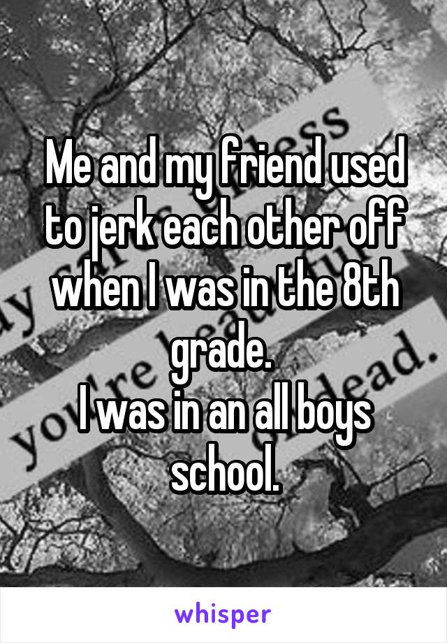 Me and my friend used to jerk each other off when I was in the 8th grade. 
I was in an all boys school.