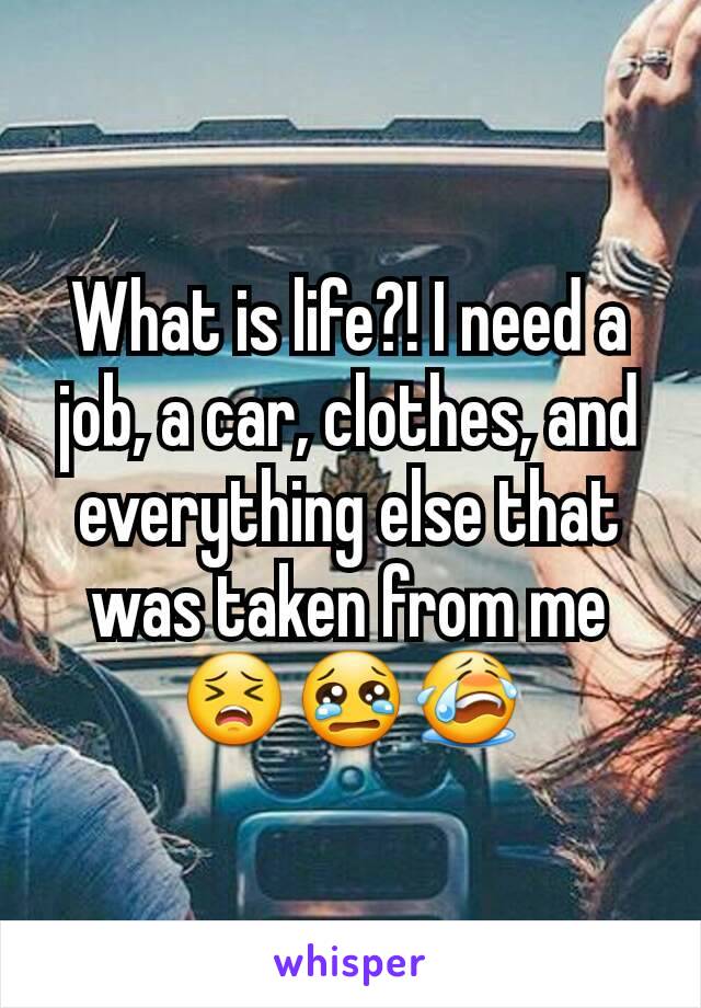 What is life?! I need a job, a car, clothes, and everything else that was taken from me 😣😢😭