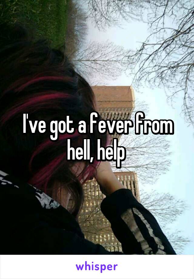 I've got a fever from hell, help 
