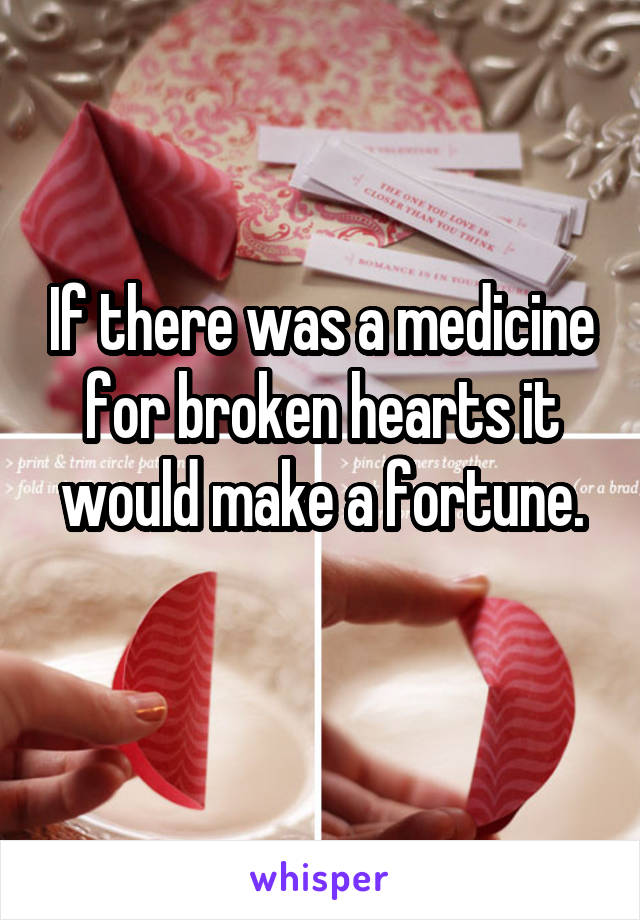 If there was a medicine for broken hearts it would make a fortune.
