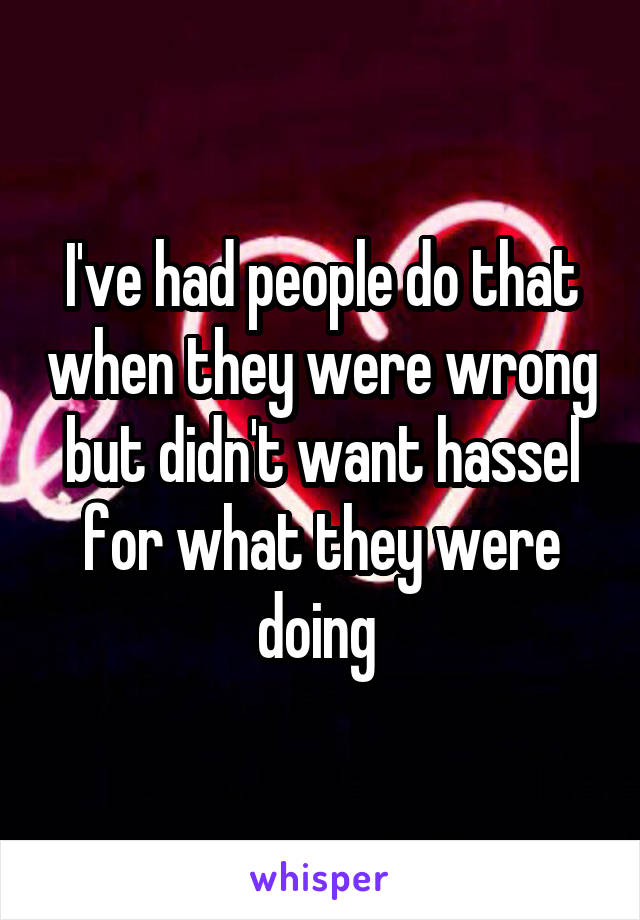 I've had people do that when they were wrong but didn't want hassel for what they were doing 