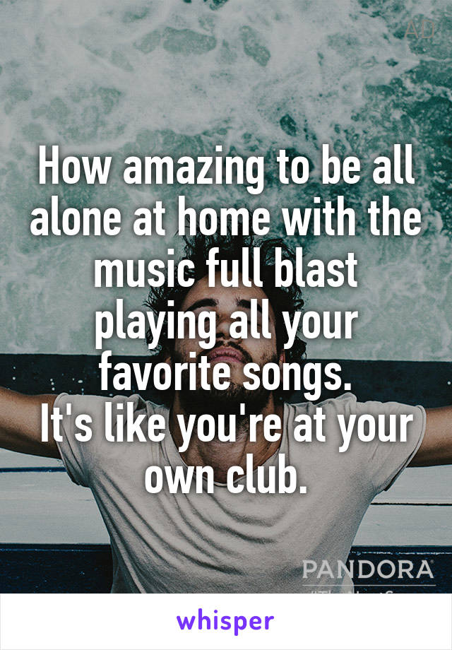 How amazing to be all alone at home with the music full blast playing all your favorite songs.
It's like you're at your own club.