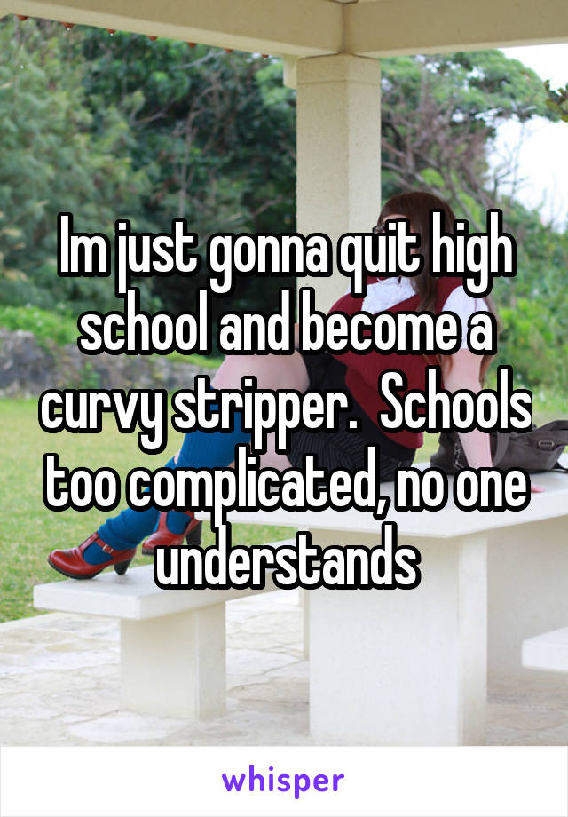 Im just gonna quit high school and become a curvy stripper.  Schools too complicated, no one understands