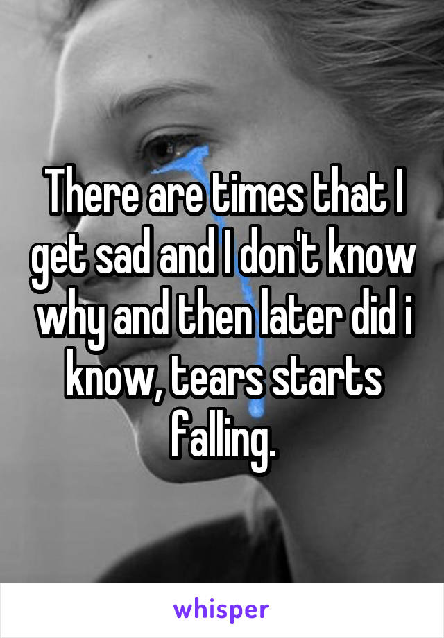There are times that I get sad and I don't know why and then later did i know, tears starts falling.