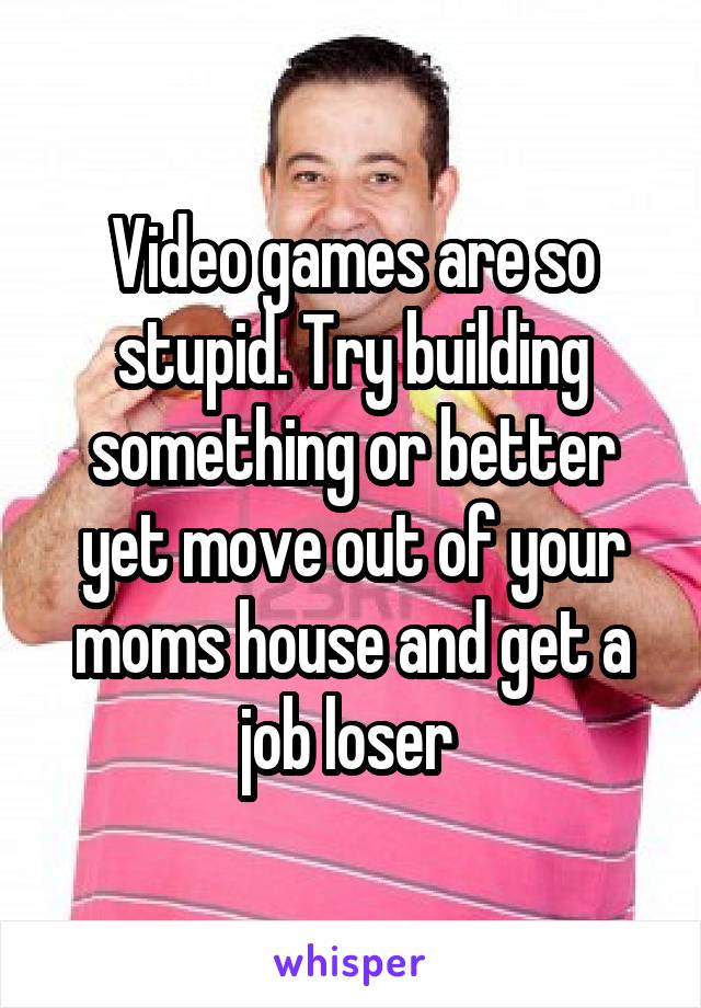 Video games are so stupid. Try building something or better yet move out of your moms house and get a job loser 