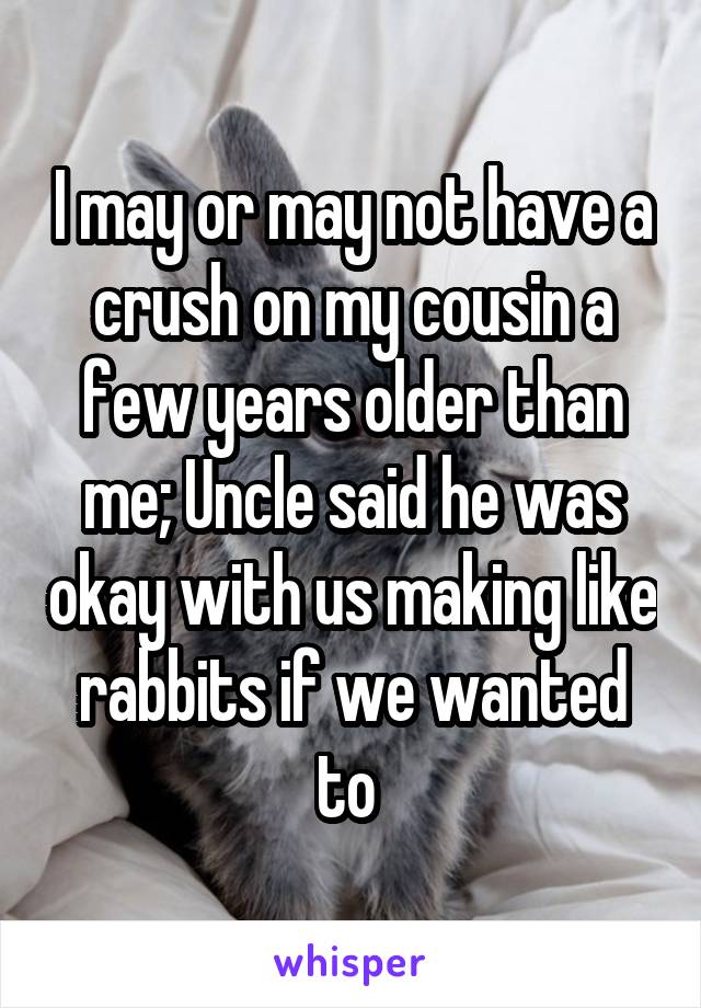I may or may not have a crush on my cousin a few years older than me; Uncle said he was okay with us making like rabbits if we wanted to 