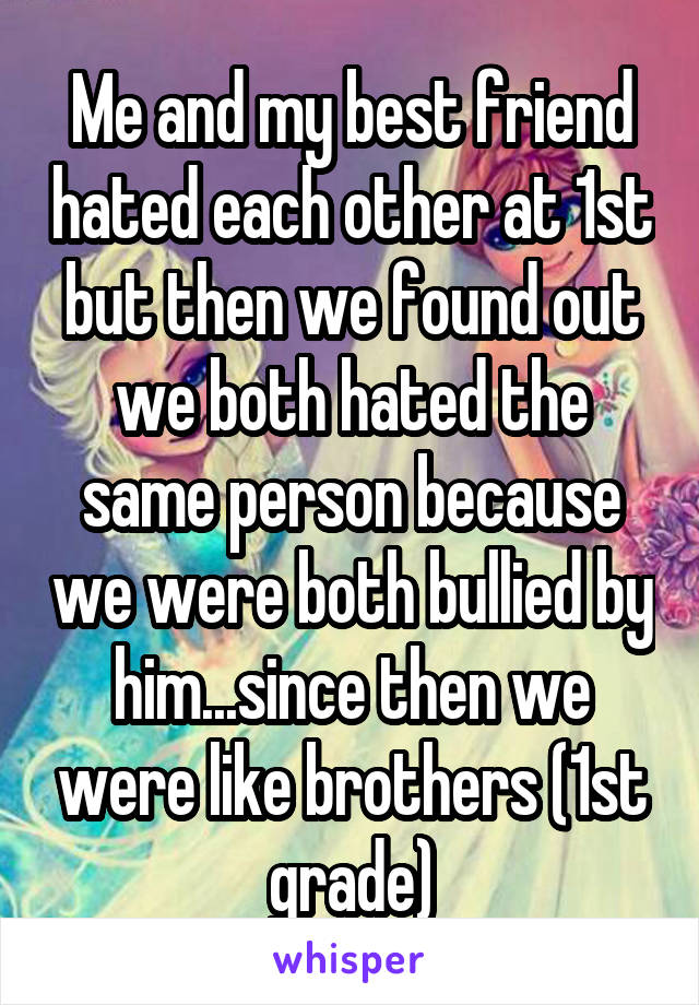 Me and my best friend hated each other at 1st but then we found out we both hated the same person because we were both bullied by him...since then we were like brothers (1st grade)