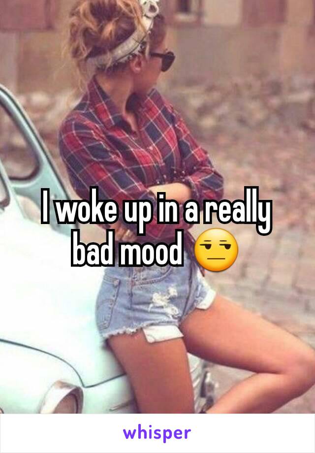 I woke up in a really bad mood 😒