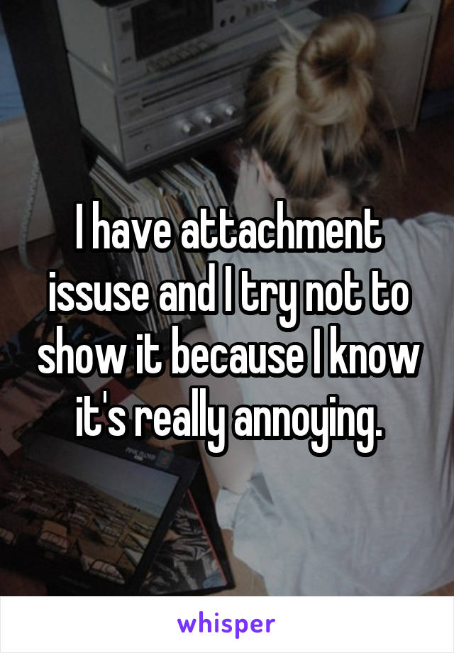 I have attachment issuse and I try not to show it because I know it's really annoying.