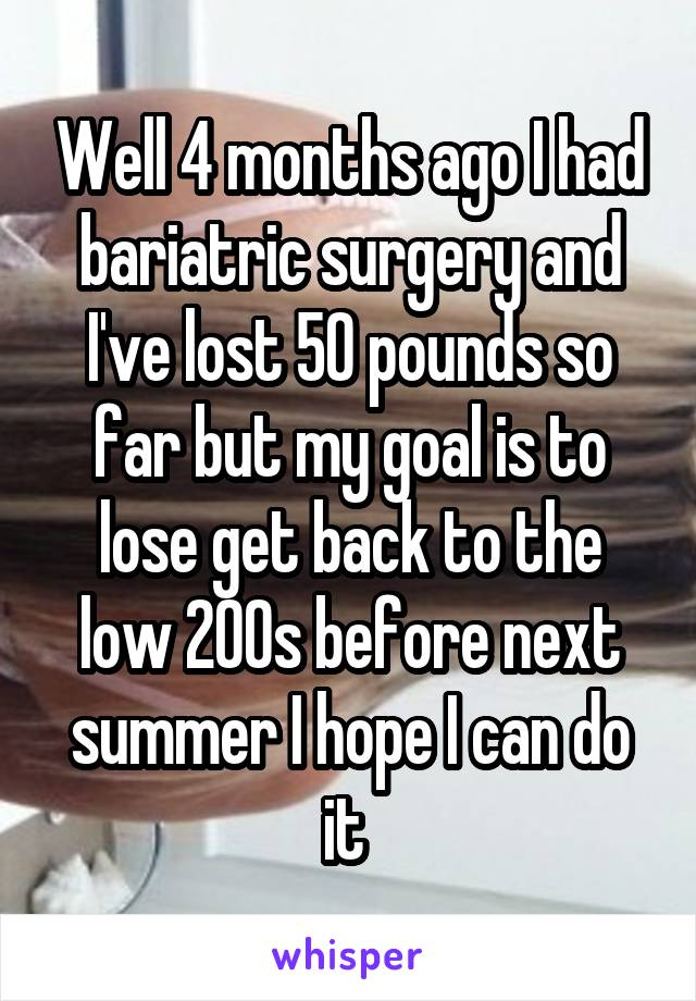 Well 4 months ago I had bariatric surgery and I've lost 50 pounds so far but my goal is to lose get back to the low 200s before next summer I hope I can do it 