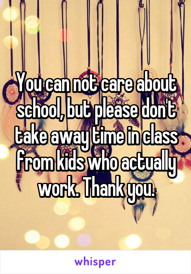 You can not care about school, but please don't take away time in class from kids who actually work. Thank you.