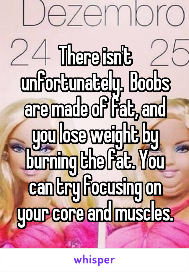 There isn't unfortunately.  Boobs are made of fat, and you lose weight by burning the fat. You can try focusing on your core and muscles.