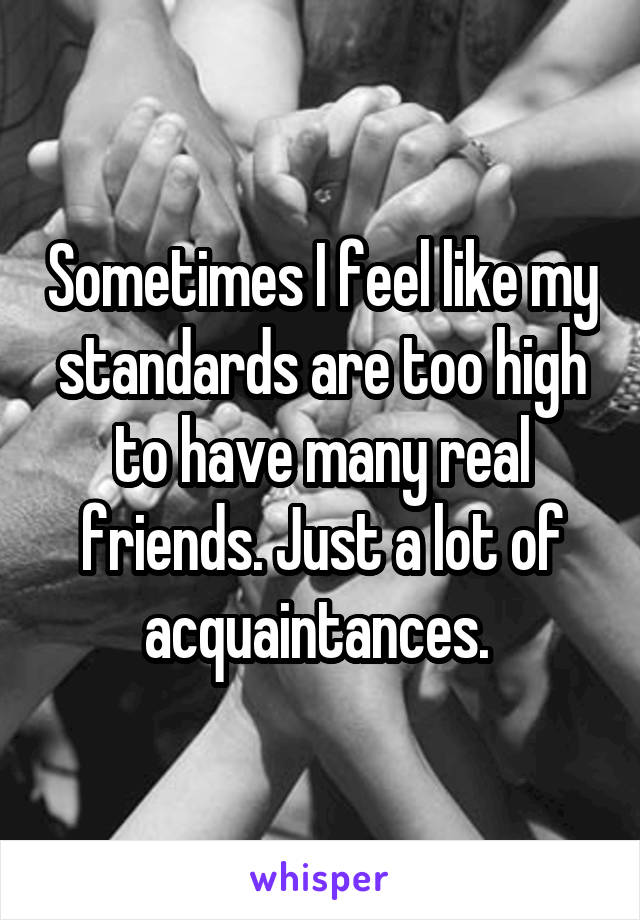 Sometimes I feel like my standards are too high to have many real friends. Just a lot of acquaintances. 