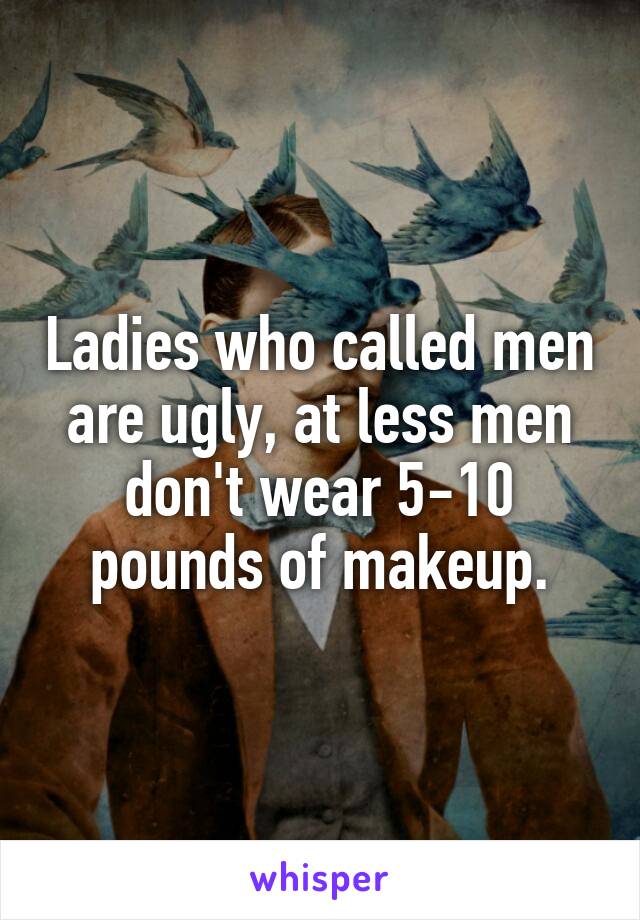 Ladies who called men are ugly, at less men don't wear 5-10 pounds of makeup.