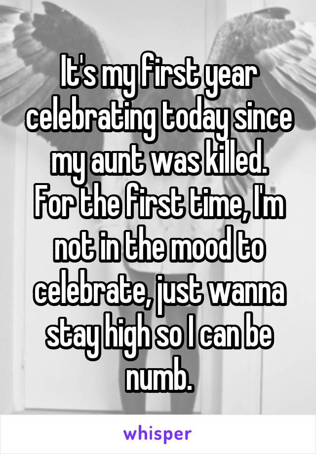 It's my first year celebrating today since my aunt was killed.
For the first time, I'm not in the mood to celebrate, just wanna stay high so I can be numb.
