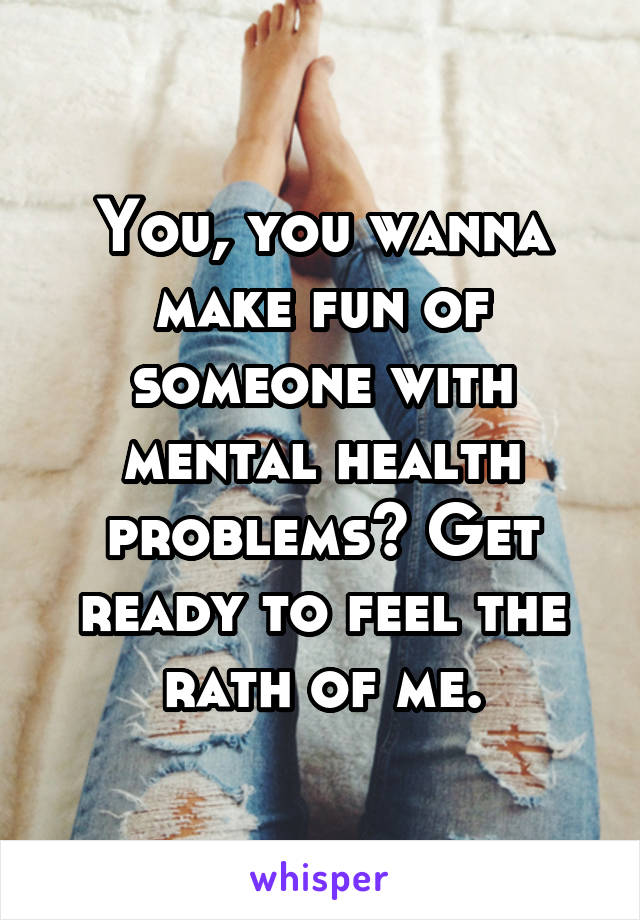 You, you wanna make fun of someone with mental health problems? Get ready to feel the rath of me.