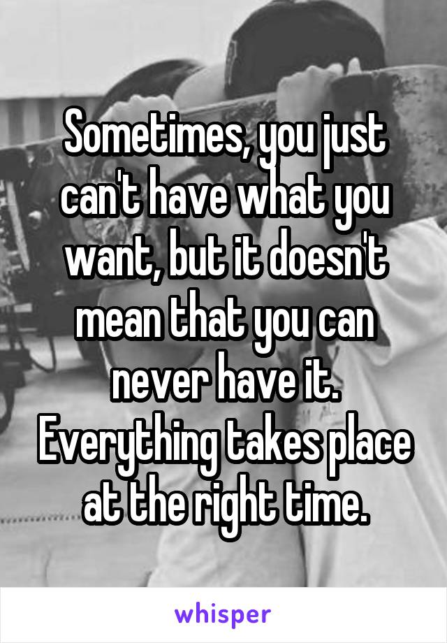 Sometimes, you just can't have what you want, but it doesn't mean that you can never have it. Everything takes place at the right time.