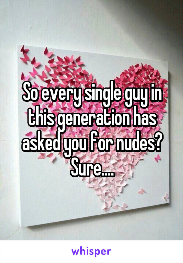So every single guy in this generation has asked you for nudes? Sure....