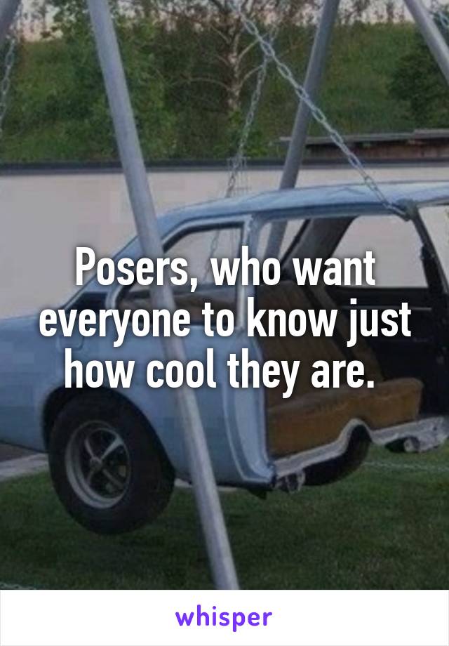 Posers, who want everyone to know just how cool they are. 