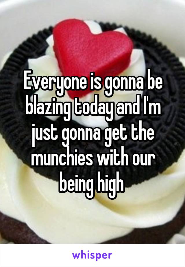 Everyone is gonna be blazing today and I'm just gonna get the munchies with our being high 